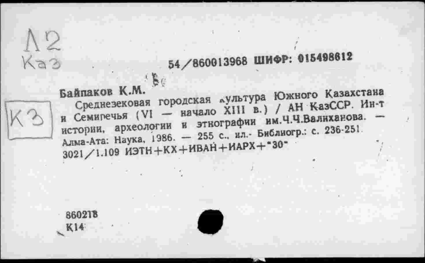 ﻿54/860013968 ШИФР: 016498612
Байпаков К.М.	„«тітя Южного Казахстана
1 Среднезековая ™Р°£С^О УВР } ? АН КазССР. Ин-т |\ •' и Семиречья (VI н __nQfhUM им Ч Ч Валиханова. — Л «"»₽»»■ ГТТэ” - S“ «t Библиогр. 1 2».«.
Ж1‘/и09ИЭТН+КХ + ИВАЙ+ИЛРХ+-30-
86021В
KU